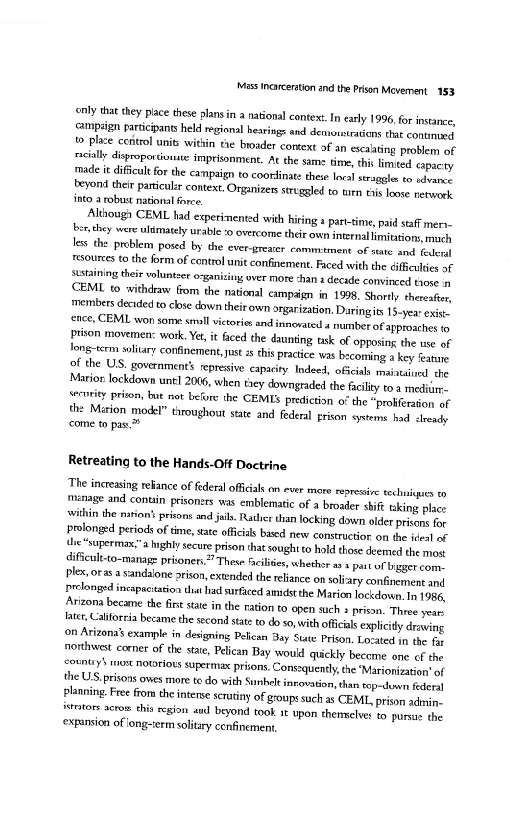 "Mass incarceration and the Pion Movement 153.

rly that they place these plans in a national conte. In early 1996, fr instance,
‘campaign participants held regional hearings and demoustrations that contimeea
t» Place control units within the broader context af an escalating problem of
‘cally dispoporionite imprisonment. At the same time, this limited capacty
‘made it dificult for the campaign to coordinate these lacal sraggle to advone
teyond their paniculzr context. Organizes struggled to uitn ths loose netoeek
into a robust national force,

Although CEML tad experimented with hiring 1 part-time, paid staff mer=
ber they were ulmately urable ‘0 overcome their own internal imitation, mach
less the problem posed by the ever-greater commitment of sate and fede
‘sources to the form of control unit confinement. Faced with the difficulties of
ststaining their volunteer organizing over more shan a decade convinced tose a
CEML to withdraw from the national campaign in 1998, Shortly theres
‘members decided to close down thei own orgarization. Daringits 13-yea exie.
ence, CEML won some sll vitores and snorted a number of approaches 10
Prison movemen: work, Yet, it faced the daunting tisk of opposing the use of
Jong-term solitary confinement, just this practice was bscoming a key featore
of the US. government’ represive capacity Indeed, offcials maintained the
Marior lockdown unt! 2006, when they downgraded the facility to.a mediiim
“ecutity prison, but not before the CEMLS prediction of the “proliferation of
ths Marion model” throughout state and federal rison cytems had ceady
‘come to pas.

Retreating to the Hands-Off Doctrine

‘The increasing relance of federal officials on ever more repressive tchuigacs to
‘manage and contin prisoners was emblematic of a broader shi aking place
within the nation prisons and jis, Rather than locking down older prisens for
prolonged periods of time, sate officials based new construction on the iveal of

*“supermax,” highly secure prison that sought to hold those deemed the mont
dificul-to-manage prisonen.”” These fives, whethor a 1 pat ot bigger come
plex, oras a sandalone orison, extended the reliance on soliaty confinement and
Prolonged incapacitation that had surficed amidst the Marion lockdown, In 1986,
Arizona became the fint state in the nation to open such 3 prison. Three year
late Calfrcia became the second state to do so, with oficial explicy draving
(on Arizona's example in designing Pelican Bay State Prison, Losated in the fe
northwest corner of the state, Pelican Bay would quickly become one of the
<countiy$ rest notoriots supermax prisons. Consequently the ‘Marionieaton' of
the US prisons owes more to do with Sunhele novation, than top-down federal
Planning. Fre fom the intense serainy of groups such as CEML, prison admin.
‘stors acros this region and beyond took 1 upon themselves to pursar the
‘expansion of iong-ierm solitary confinement
